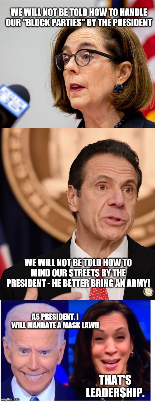 Which is it Democrats?  The President shouldn't interfere - or the President should? | WE WILL NOT BE TOLD HOW TO HANDLE OUR "BLOCK PARTIES" BY THE PRESIDENT; WE WILL NOT BE TOLD HOW TO MIND OUR STREETS BY THE PRESIDENT - HE BETTER BRING AN ARMY! AS PRESIDENT, I WILL MANDATE A MASK LAW!! THAT'S LEADERSHIP. | image tagged in biden harris | made w/ Imgflip meme maker