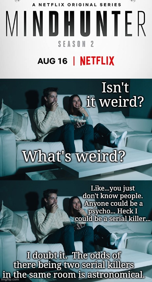 Netflix & Chill....? | Isn't it weird? What's weird? Like...you just don't know people.  Anyone could be a psycho... Heck I could be a serial killer... I doubt it.  The odds of there being two serial killers in the same room is astronomical. | image tagged in netflix and chill | made w/ Imgflip meme maker