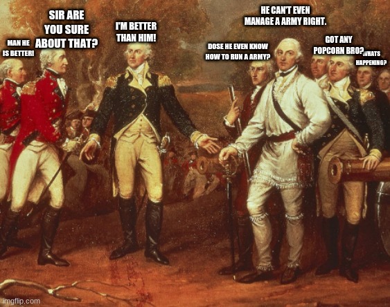 Historic argument | HE CAN'T EVEN MANAGE A ARMY RIGHT. SIR ARE YOU SURE ABOUT THAT? I'M BETTER THAN HIM! GOT ANY POPCORN BRO? MAN HE IS BETTER! DOSE HE EVEN KNOW HOW TO RUN A ARMY? WHATS HAPPENING? | image tagged in american revolution,battle of saratoga | made w/ Imgflip meme maker