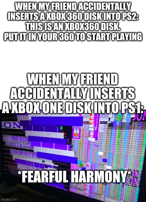 oh boi retro help | WHEN MY FRIEND ACCIDENTALLY INSERTS A XBOX 360 DISK INTO PS2:
THIS IS AN XBOX360 DISK. PUT IT IN YOUR 360 TO START PLAYING; WHEN MY FRIEND ACCIDENTALLY INSERTS A XBOX ONE DISK INTO PS1:; *FEARFUL HARMONY* | image tagged in ps1 | made w/ Imgflip meme maker