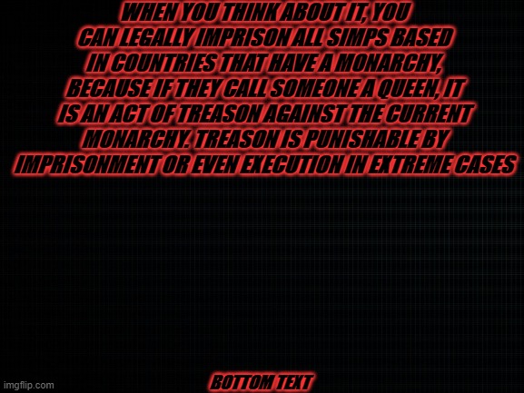 simps are literally illegal | WHEN YOU THINK ABOUT IT, YOU CAN LEGALLY IMPRISON ALL SIMPS BASED IN COUNTRIES THAT HAVE A MONARCHY, BECAUSE IF THEY CALL SOMEONE A QUEEN, IT IS AN ACT OF TREASON AGAINST THE CURRENT MONARCHY. TREASON IS PUNISHABLE BY IMPRISONMENT OR EVEN EXECUTION IN EXTREME CASES; BOTTOM TEXT | image tagged in memes | made w/ Imgflip meme maker
