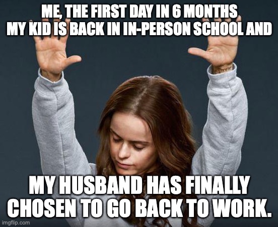 Freedom |  ME, THE FIRST DAY IN 6 MONTHS MY KID IS BACK IN IN-PERSON SCHOOL AND; MY HUSBAND HAS FINALLY CHOSEN TO GO BACK TO WORK. | image tagged in praise the lord | made w/ Imgflip meme maker