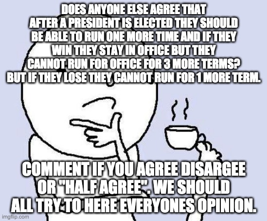 I want to know if anyone else agree's that the president should take a short break after being president for multiple terms | DOES ANYONE ELSE AGREE THAT AFTER A PRESIDENT IS ELECTED THEY SHOULD BE ABLE TO RUN ONE MORE TIME AND IF THEY WIN THEY STAY IN OFFICE BUT THEY CANNOT RUN FOR OFFICE FOR 3 MORE TERMS? BUT IF THEY LOSE THEY CANNOT RUN FOR 1 MORE TERM. COMMENT IF YOU AGREE DISARGEE OR "HALF AGREE". WE SHOULD ALL TRY TO HERE EVERYONES OPINION. | image tagged in thinking meme | made w/ Imgflip meme maker