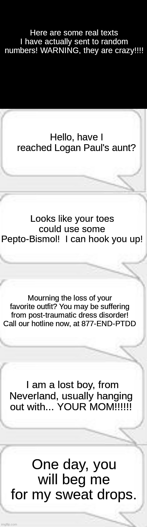 Ah, how i miss my phone! | Here are some real texts I have actually sent to random numbers! WARNING, they are crazy!!!! Hello, have I reached Logan Paul's aunt? Looks like your toes could use some Pepto-Bismol!  I can hook you up! Mourning the loss of your favorite outfit? You may be suffering from post-traumatic dress disorder! Call our hotline now, at 877-END-PTDD; I am a lost boy, from Neverland, usually hanging out with... YOUR MOM!!!!!! One day, you will beg me for my sweat drops. | image tagged in blank black,text messages,memes,logan paul,pepto-bismol,crazy texts | made w/ Imgflip meme maker