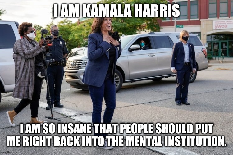 Kamala Harris showing her insanity. | I AM KAMALA HARRIS; I AM SO INSANE THAT PEOPLE SHOULD PUT ME RIGHT BACK INTO THE MENTAL INSTITUTION. | image tagged in kamala harris,insane clown posse,election 2020 | made w/ Imgflip meme maker