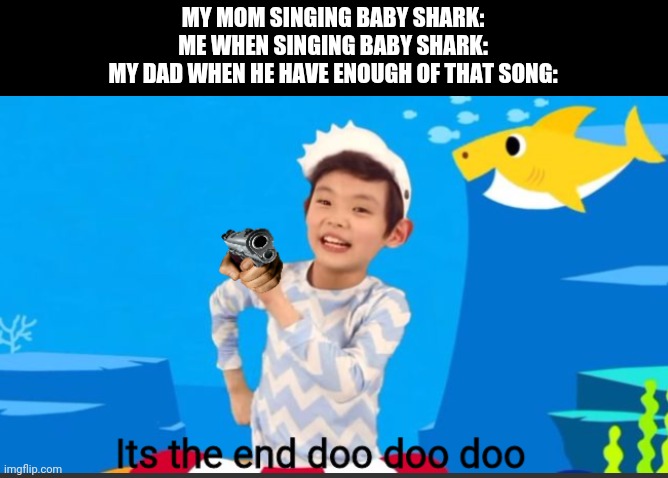 i dont know what i posted at all but i made it | MY MOM SINGING BABY SHARK:
ME WHEN SINGING BABY SHARK:
MY DAD WHEN HE HAVE ENOUGH OF THAT SONG: | image tagged in its the end doo doo doo,gotanypain tag when he dont know what to do | made w/ Imgflip meme maker