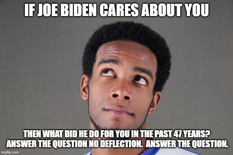 Biden is lyin | IF JOE BIDEN CARES ABOUT YOU; THEN WHAT DID HE DO FOR YOU IN THE PAST 47 YEARS?  ANSWER THE QUESTION NO DEFLECTION.  ANSWER THE QUESTION. | image tagged in creepy joe biden | made w/ Imgflip meme maker