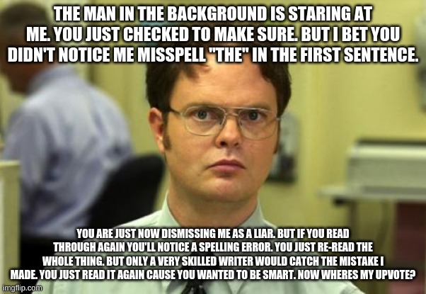 Dwight Schrute Meme | THE MAN IN THE BACKGROUND IS STARING AT ME. YOU JUST CHECKED TO MAKE SURE. BUT I BET YOU DIDN'T NOTICE ME MISSPELL "THE" IN THE FIRST SENTENCE. YOU ARE JUST NOW DISMISSING ME AS A LIAR. BUT IF YOU READ THROUGH AGAIN YOU'LL NOTICE A SPELLING ERROR. YOU JUST RE-READ THE WHOLE THING. BUT ONLY A VERY SKILLED WRITER WOULD CATCH THE MISTAKE I MADE. YOU JUST READ IT AGAIN CAUSE YOU WANTED TO BE SMART. NOW WHERES MY UPVOTE? | image tagged in memes,dwight schrute | made w/ Imgflip meme maker