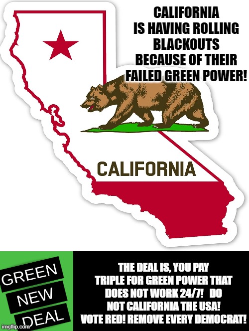 California is Trying The Green New Deal!  It is FAILING! America Do Not Fall for This Failure! | CALIFORNIA IS HAVING ROLLING BLACKOUTS BECAUSE OF THEIR FAILED GREEN POWER! THE DEAL IS, YOU PAY TRIPLE FOR GREEN POWER THAT DOES NOT WORK 24/7!   DO NOT CALIFORNIA THE USA! VOTE RED! REMOVE EVERY DEMOCRAT! | image tagged in stupid liberals,democrats | made w/ Imgflip meme maker