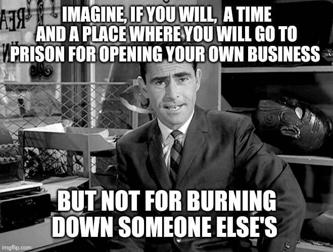 Twilight Zone | IMAGINE, IF YOU WILL,  A TIME AND A PLACE WHERE YOU WILL GO TO PRISON FOR OPENING YOUR OWN BUSINESS; BUT NOT FOR BURNING DOWN SOMEONE ELSE'S | image tagged in twilight zone | made w/ Imgflip meme maker