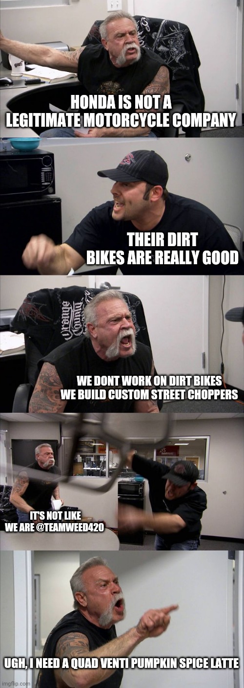 American Chopper Argument Meme | HONDA IS NOT A LEGITIMATE MOTORCYCLE COMPANY; THEIR DIRT BIKES ARE REALLY GOOD; WE DONT WORK ON DIRT BIKES WE BUILD CUSTOM STREET CHOPPERS; IT'S NOT LIKE WE ARE @TEAMWEED420; UGH, I NEED A QUAD VENTI PUMPKIN SPICE LATTE | image tagged in memes,american chopper argument | made w/ Imgflip meme maker