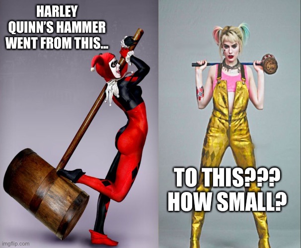 Harley Quinn’s Hammer | HARLEY QUINN’S HAMMER WENT FROM THIS... TO THIS???
HOW SMALL? | image tagged in harley quinn,harley quinn hammer,evolution,wait what,dc,dissapointment | made w/ Imgflip meme maker