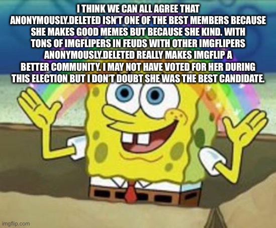 Thank you to president Del | I THINK WE CAN ALL AGREE THAT ANONYMOUSLY.DELETED ISN’T ONE OF THE BEST MEMBERS BECAUSE SHE MAKES GOOD MEMES BUT BECAUSE SHE KIND. WITH TONS OF IMGFLIPERS IN FEUDS WITH OTHER IMGFLIPERS ANONYMOUSLY.DELETED REALLY MAKES IMGFLIP A BETTER COMMUNITY. I MAY NOT HAVE VOTED FOR HER DURING THIS ELECTION BUT I DON’T DOUBT SHE WAS THE BEST CANDIDATE. | image tagged in sponge bob | made w/ Imgflip meme maker