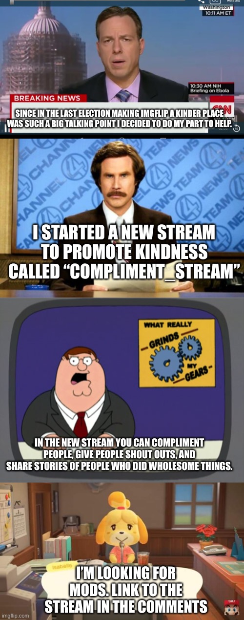 Just doing my part to help | SINCE IN THE LAST ELECTION MAKING IMGFLIP A KINDER PLACE WAS SUCH A BIG TALKING POINT I DECIDED TO DO MY PART TO HELP. I STARTED A NEW STREAM TO PROMOTE KINDNESS CALLED “COMPLIMENT_STREAM”; IN THE NEW STREAM YOU CAN COMPLIMENT PEOPLE, GIVE PEOPLE SHOUT OUTS, AND SHARE STORIES OF PEOPLE WHO DID WHOLESOME THINGS. I’M LOOKING FOR MODS. LINK TO THE STREAM IN THE COMMENTS | image tagged in memes,peter griffin news,breaking news,cnn breaking news template,isabelle animal crossing announcement | made w/ Imgflip meme maker