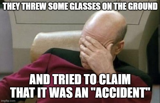 Captain Picard Facepalm Meme | THEY THREW SOME GLASSES ON THE GROUND AND TRIED TO CLAIM THAT IT WAS AN "ACCIDENT" | image tagged in memes,captain picard facepalm | made w/ Imgflip meme maker