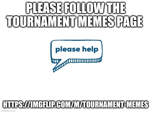 https://imgflip.com/m/Tournament-memes | PLEASE FOLLOW THE TOURNAMENT MEMES PAGE; HTTPS://IMGFLIP.COM/M/TOURNAMENT-MEMES | image tagged in blank white template | made w/ Imgflip meme maker