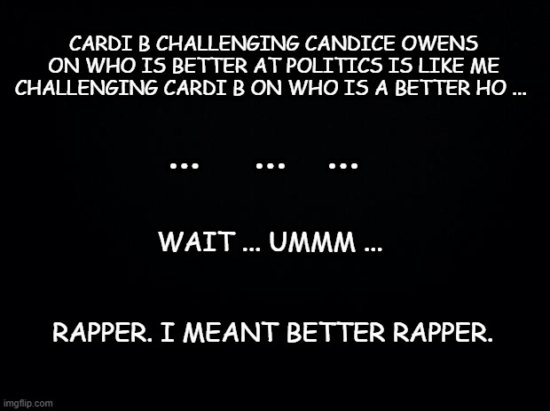 The truth. hard to face sometimes. | CARDI B CHALLENGING CANDICE OWENS ON WHO IS BETTER AT POLITICS IS LIKE ME CHALLENGING CARDI B ON WHO IS A BETTER HO ... ...    ...   ... WAIT ... UMMM ... RAPPER. I MEANT BETTER RAPPER. | image tagged in black background,cardi b,politics,conservatives,funny memes | made w/ Imgflip meme maker