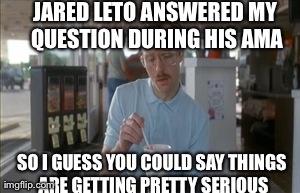 So I Guess You Can Say Things Are Getting Pretty Serious Meme | JARED LETO ANSWERED MY QUESTION DURING HIS AMA SO I GUESS YOU COULD SAY THINGS ARE GETTING PRETTY SERIOUS | image tagged in memes,so i guess you can say things are getting pretty serious,AdviceAnimals | made w/ Imgflip meme maker