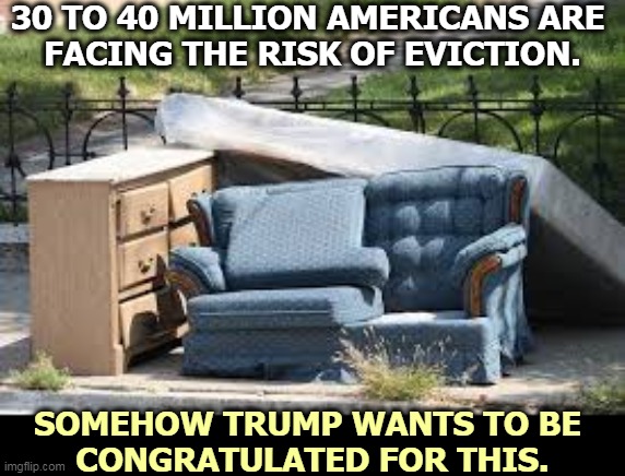 Hold the applause. | 30 TO 40 MILLION AMERICANS ARE 
FACING THE RISK OF EVICTION. SOMEHOW TRUMP WANTS TO BE 
CONGRATULATED FOR THIS. | image tagged in eviction furniture on sidewalk,trump,economy,disaster,delusional,incompetence | made w/ Imgflip meme maker