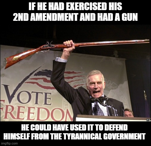 Charleton Heston NRA | IF HE HAD EXERCISED HIS 2ND AMENDMENT AND HAD A GUN HE COULD HAVE USED IT TO DEFEND HIMSELF FROM THE TYRANNICAL GOVERNMENT | image tagged in charleton heston nra | made w/ Imgflip meme maker