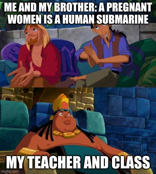 Weird me be like. | ME AND MY BROTHER: A PREGNANT WOMEN IS A HUMAN SUBMARINE; MY TEACHER AND CLASS | image tagged in road to el dorado | made w/ Imgflip meme maker