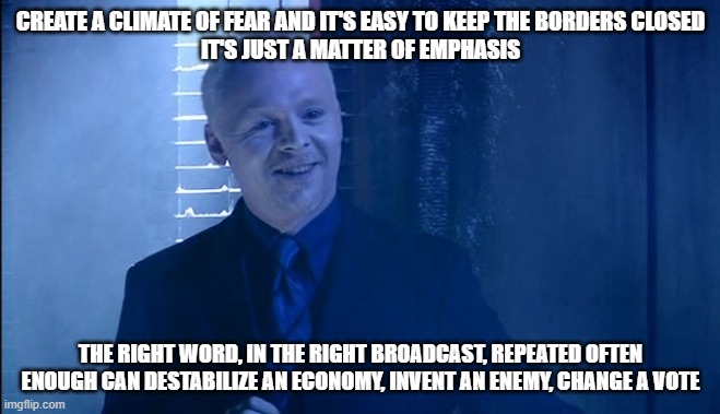 We're living in a Dr Who nightmare world | CREATE A CLIMATE OF FEAR AND IT'S EASY TO KEEP THE BORDERS CLOSED
IT'S JUST A MATTER OF EMPHASIS; THE RIGHT WORD, IN THE RIGHT BROADCAST, REPEATED OFTEN ENOUGH CAN DESTABILIZE AN ECONOMY, INVENT AN ENEMY, CHANGE A VOTE | image tagged in the editor | made w/ Imgflip meme maker