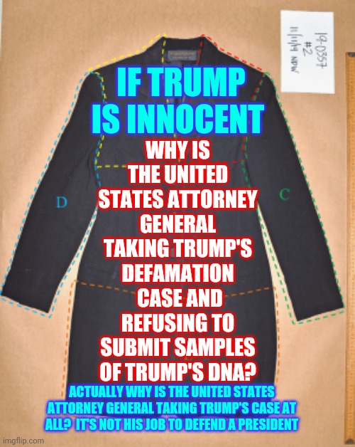 How Much Of A Criminal Do You Have To Be To Get The Attorney General To Lie To The American People And Violate Laws For You? | WHY IS THE UNITED STATES ATTORNEY GENERAL TAKING TRUMP'S DEFAMATION  CASE AND REFUSING TO SUBMIT SAMPLES OF TRUMP'S DNA? IF TRUMP IS INNOCENT; ACTUALLY WHY IS THE UNITED STATES ATTORNEY GENERAL TAKING TRUMP'S CASE AT ALL?  IT'S NOT HIS JOB TO DEFEND A PRESIDENT | image tagged in memes,trump unfit unqualified dangerous,liar in chief,rapist,lock him up,castrate him | made w/ Imgflip meme maker