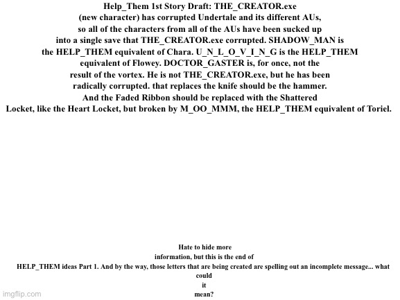 HELP_THEM Ideas Part 1 | Help_Them 1st Story Draft: THE_CREATOR.exe (new character) has corrupted Undertale and its different AUs, so all of the characters from all of the AUs have been sucked up into a single save that THE_CREATOR.exe corrupted. SHADOW_MAN is the HELP_THEM equivalent of Chara. U_N_L_O_V_I_N_G is the HELP_THEM equivalent of Flowey. DOCTOR_GASTER is, for once, not the result of the vortex. He is not THE_CREATOR.exe, but he has been radically corrupted. that replaces the knife should be the hammer. And the Faded Ribbon should be replaced with the Shattered Locket, like the Heart Locket, but broken by M_OO_MMM, the HELP_THEM equivalent of Toriel. Hate to hide more information, but this is the end of HELP_THEM ideas Part 1. And by the way, those letters that are being created are spelling out an incomplete message... what 
could
it
mean? | made w/ Imgflip meme maker