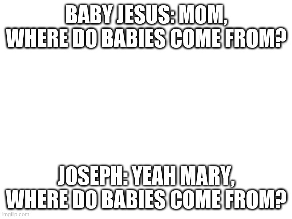 hmmmmmmm cheating perhaps | BABY JESUS: MOM, WHERE DO BABIES COME FROM? JOSEPH: YEAH MARY, WHERE DO BABIES COME FROM? | image tagged in blank white template | made w/ Imgflip meme maker