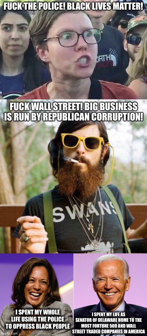 Democrats are Stupid Idiots. | FUCK THE POLICE! BLACK LIVES MATTER! FUCK WALL STREET! BIG BUSINESS IS RUN BY REPUBLICAN CORRUPTION! I SPENT MY WHOLE LIFE USING THE POLICE TO OPPRESS BLACK PEOPLE; I SPENT MY LIFE AS SENATOR OF DELAWARE HOME TO THE MOST FORTUNE 500 AND WALL STREET TRADED COMPANIES IN AMERICA | image tagged in hipster,triggered liberal,joe biden,kamala harris,libtards | made w/ Imgflip meme maker