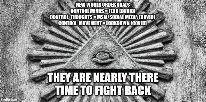 NEW WORLD ORDER GOALS
CONTROL MINDS = FEAR (COVID)
CONTROL  THOUGHTS = MSM/SOCIAL MEDIA (COVID) 
CONTROL  MOVEMENT = LOCKDOWN (COVID); THEY ARE NEARLY THERE
TIME TO FIGHT BACK | image tagged in political meme | made w/ Imgflip meme maker