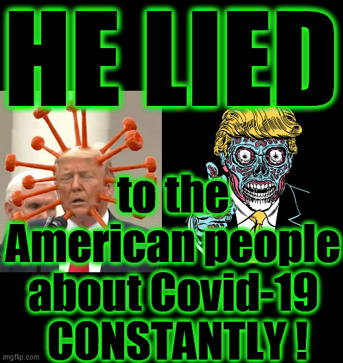 During 18 interviews with Bob Woodward, President Pathological Liar admitted that he lied CONSTANTLY about Covid-19. DUMP TRUMP! | HE LIED; to the American people about Covid-19  CONSTANTLY ! | image tagged in trump is a liar,covid 19,2020 elections,narcissist,psychopath,dump trump | made w/ Imgflip meme maker