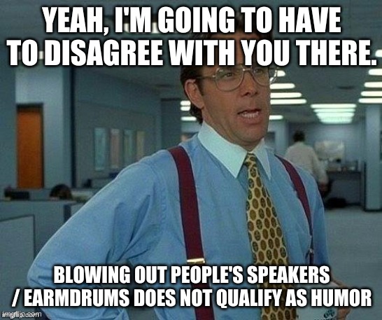 Lumburg | YEAH, I'M GOING TO HAVE TO DISAGREE WITH YOU THERE. BLOWING OUT PEOPLE'S SPEAKERS / EARMDRUMS DOES NOT QUALIFY AS HUMOR | image tagged in lumburg | made w/ Imgflip meme maker