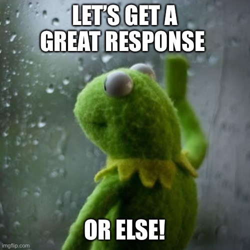 Response | LET’S GET A GREAT RESPONSE; OR ELSE! | image tagged in kermet window | made w/ Imgflip meme maker