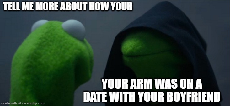 Tell me more | TELL ME MORE ABOUT HOW YOUR; YOUR ARM WAS ON A DATE WITH YOUR BOYFRIEND | image tagged in memes,evil kermit | made w/ Imgflip meme maker