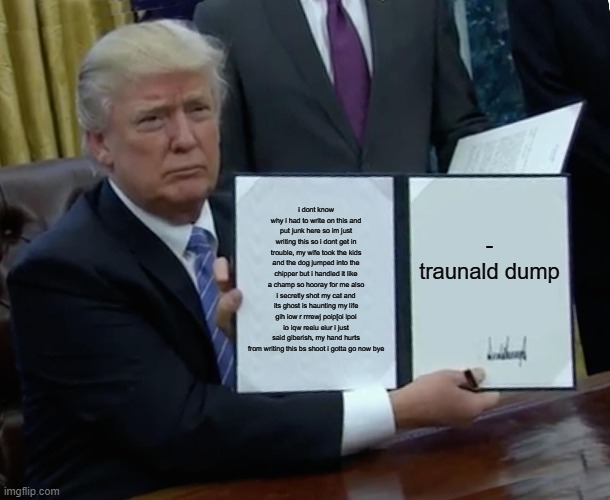 Trump Bill Signing Meme | i dont know why i had to write on this and put junk here so im just writing this so i dont get in trouble, my wife took the kids and the dog jumped into the chipper but i handled it like a champ so hooray for me also i secretly shot my cat and its ghost is haunting my life gih iow r rrrewj poip[oi ipoi io iqw reeiu eiur i just said giberish, my hand hurts from writing this bs shoot i gotta go now bye; -
traunald dump | image tagged in memes,trump bill signing | made w/ Imgflip meme maker