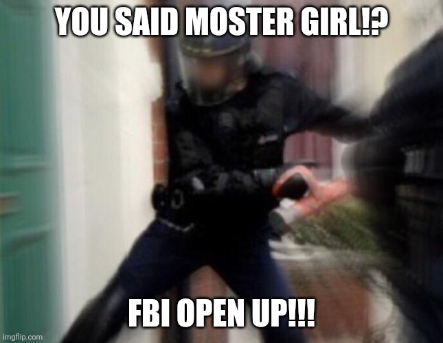 FBI Door Breach | YOU SAID MOSTER GIRL!? FBI OPEN UP!!! | image tagged in fbi door breach | made w/ Imgflip meme maker