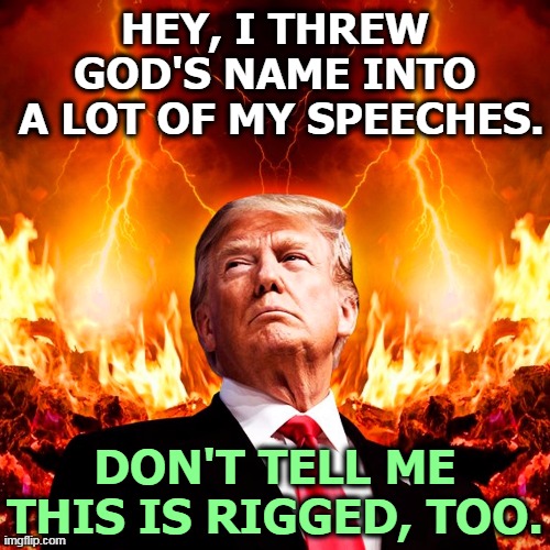 He's a damn liar and he can go to hell, and probably will. | HEY, I THREW GOD'S NAME INTO
 A LOT OF MY SPEECHES. DON'T TELL ME THIS IS RIGGED, TOO. | image tagged in donald trump hell satan,trump,roast,hell,forever | made w/ Imgflip meme maker