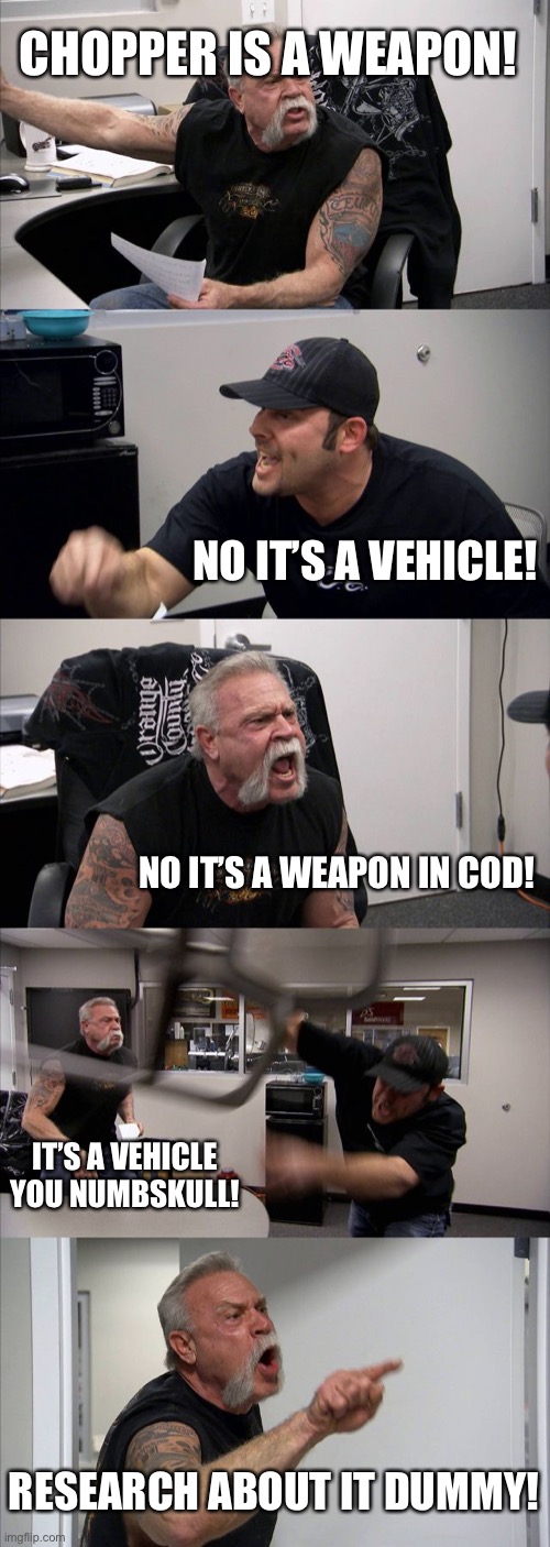 Is chopper a weapon or not,ask these guys | CHOPPER IS A WEAPON! NO IT’S A VEHICLE! NO IT’S A WEAPON IN COD! IT’S A VEHICLE YOU NUMBSKULL! RESEARCH ABOUT IT DUMMY! | image tagged in memes,american chopper argument | made w/ Imgflip meme maker