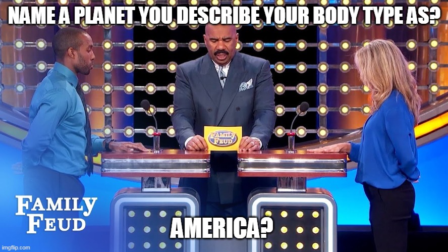 literal question and answer on Family Feud! | NAME A PLANET YOU DESCRIBE YOUR BODY TYPE AS? AMERICA? | image tagged in family feud,steve harvey | made w/ Imgflip meme maker