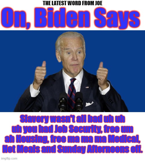 OH NO HE DIDN'T SAY THAT DID HE? | On, Biden Says; THE LATEST WORD FROM JOE; Slavery wasn't all bad uh uh uh you had Job Security, free um ah Housing, free ma ma ma Medical, Hot Meals and Sunday Afternoons off. | image tagged in joe biden,biden says,slavery,that's racist,things racist might say,gaffe man | made w/ Imgflip meme maker