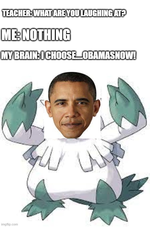 this is my second meme in a row featuring obama but oh well | TEACHER: WHAT ARE YOU LAUGHING AT? ME: NOTHING; MY BRAIN: I CHOOSE....OBAMASNOW! | image tagged in funny,memes,pokemon,obama | made w/ Imgflip meme maker