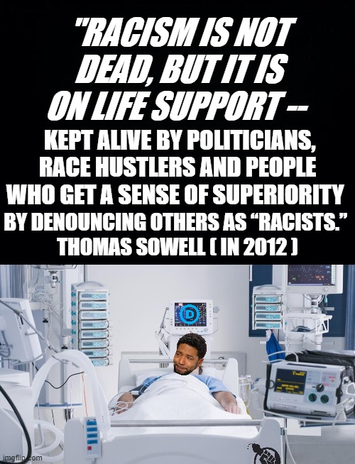 WHO CAN ARGUE AGAINST THIS STATEMENT WITH FACTS? NOT INTERESTED IN A THEORY WHICH IS NON-CONTESTABLE AND THEREFORE IDEOLOGY,WHO? | "RACISM IS NOT DEAD, BUT IT IS ON LIFE SUPPORT --; KEPT ALIVE BY POLITICIANS, RACE HUSTLERS AND PEOPLE WHO GET A SENSE OF SUPERIORITY; BY DENOUNCING OTHERS AS “RACISTS.” 
THOMAS SOWELL ( IN 2012 ) | image tagged in thomas sowell,democratic party,blm,jussie smollett,that's racist,al sharpton racist | made w/ Imgflip meme maker