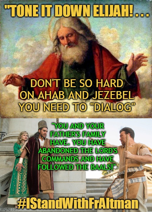 "TONE IT DOWN ELIJAH! . . . DON'T BE SO HARD ON AHAB AND JEZEBEL
YOU NEED TO "DIALOG"; "YOU AND YOUR FATHER'S FAMILY HAVE. YOU HAVE ABANDONED THE LORD'S COMMANDS AND HAVE FOLLOWED THE BAALS!"; #IStandWithFrAltman | made w/ Imgflip meme maker