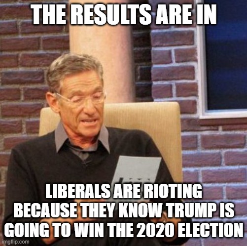 Trump 2020 | THE RESULTS ARE IN; LIBERALS ARE RIOTING BECAUSE THEY KNOW TRUMP IS GOING TO WIN THE 2020 ELECTION | image tagged in memes,maury lie detector,trump,donald trump,crying democrats | made w/ Imgflip meme maker