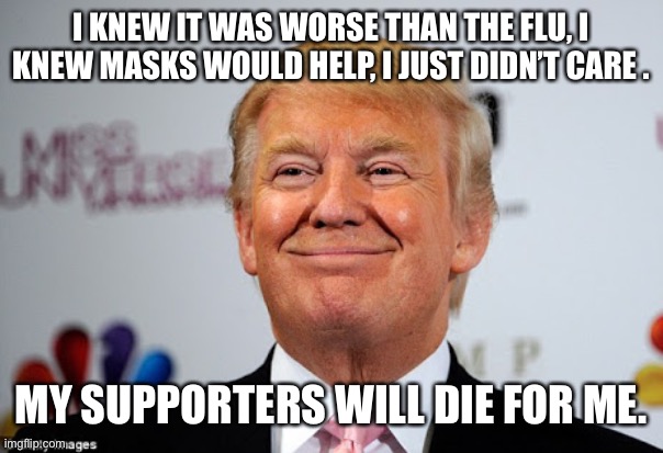 Donald trump approves | I KNEW IT WAS WORSE THAN THE FLU, I KNEW MASKS WOULD HELP, I JUST DIDN’T CARE . MY SUPPORTERS WILL DIE FOR ME. | image tagged in donald trump approves | made w/ Imgflip meme maker