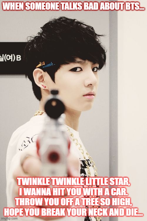 when someone talks bad about bts | WHEN SOMEONE TALKS BAD ABOUT BTS... TWINKLE TWINKLE LITTLE STAR,
I WANNA HIT YOU WITH A CAR.
THROW YOU OFF A TREE SO HIGH,
HOPE YOU BREAK YOUR NECK AND DIE... | image tagged in bts | made w/ Imgflip meme maker