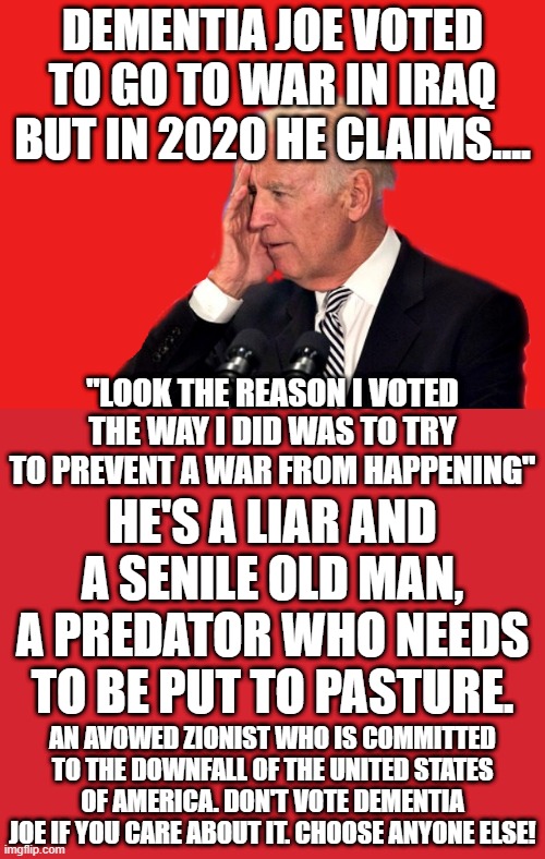 HOW STUPID DO YOU HAVE TO BE TO VOTE Biden, HE SAYS HE VOTED TO GO TO WAR SO THERE WOULD BE NO WAR.JOE VOTING FOOLS STILL EXIST | DEMENTIA JOE VOTED TO GO TO WAR IN IRAQ BUT IN 2020 HE CLAIMS.... "LOOK THE REASON I VOTED THE WAY I DID WAS TO TRY TO PREVENT A WAR FROM HAPPENING"; HE'S A LIAR AND A SENILE OLD MAN, A PREDATOR WHO NEEDS TO BE PUT TO PASTURE. AN AVOWED ZIONIST WHO IS COMMITTED TO THE DOWNFALL OF THE UNITED STATES OF AMERICA. DON'T VOTE DEMENTIA JOE IF YOU CARE ABOUT IT. CHOOSE ANYONE ELSE! | image tagged in lying biden,warmonger joe,dementia joe,worst possible candidate,iraq war,sexual predator | made w/ Imgflip meme maker
