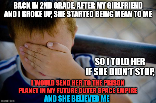 I threatened to make someone my political prisoner at the tender age of 8 |  BACK IN 2ND GRADE, AFTER MY GIRLFRIEND AND I BROKE UP, SHE STARTED BEING MEAN TO ME; SO I TOLD HER IF SHE DIDN'T STOP, I WOULD SEND HER TO THE PRISON PLANET IN MY FUTURE OUTER SPACE EMPIRE; AND SHE BELIEVED ME | image tagged in memes,confession kid,girlfriend,planet,prison,empire | made w/ Imgflip meme maker
