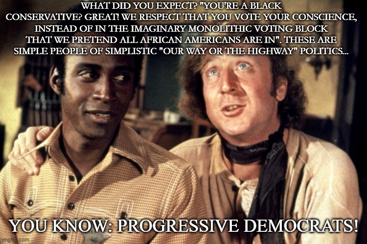 Blazing Progressivism | WHAT DID YOU EXPECT? "YOU'RE A BLACK CONSERVATIVE? GREAT! WE RESPECT THAT YOU VOTE YOUR CONSCIENCE, INSTEAD OF IN THE IMAGINARY MONOLITHIC VOTING BLOCK THAT WE PRETEND ALL AFRICAN AMERICANS ARE IN". THESE ARE SIMPLE PEOPLE OF SIMPLISTIC "OUR WAY OR THE HIGHWAY" POLITICS... YOU KNOW: PROGRESSIVE DEMOCRATS! | image tagged in blazing saddles morons | made w/ Imgflip meme maker